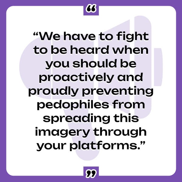 A quote from the Phoenix 11: "We have to fight to be heard when you should be proactively and proudly preventing pedophiles from spreading this imagery through your platforms."
